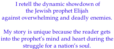 I retell the dynamic showdown of  the Jewish prophet Elijah against overwhelming and deadly enemies.   My story is unique because the reader gets  into the prophet’s mind and heart during the  struggle for a nation’s soul.